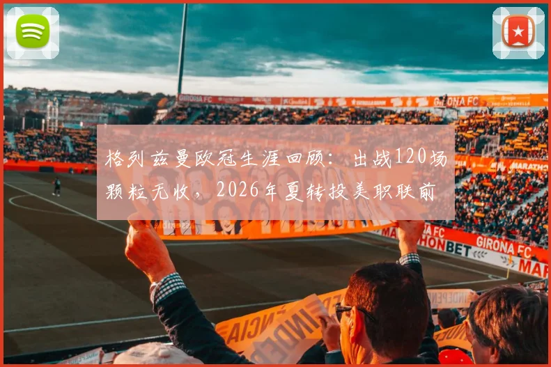 格列兹曼欧冠生涯回顾：出战120场颗粒无收，2026年夏转投美职联前景分析