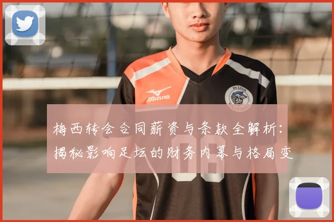 梅西转会合同薪资与条款全解析：揭秘影响足坛的财务内幕与格局变化