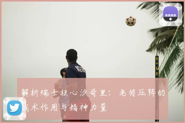 解析瑞士核心沙奇里:老将压阵的战术作用与精神力量