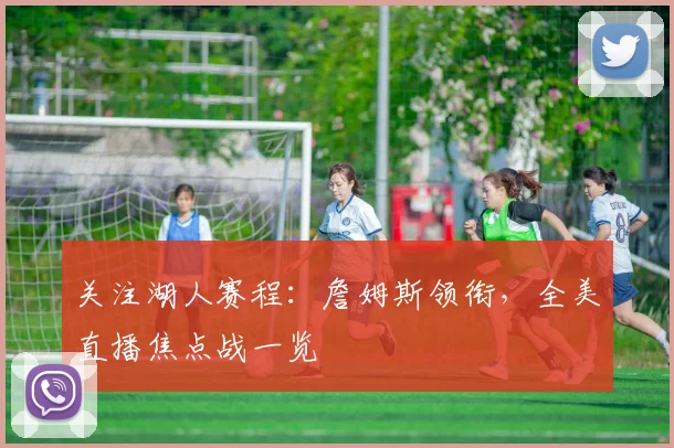 关注湖人赛程：詹姆斯领衔，全美直播焦点战一览