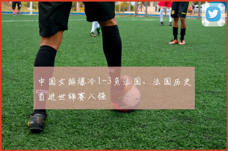 中国女排爆冷1-3负法国,法国历史首进世锦赛八强