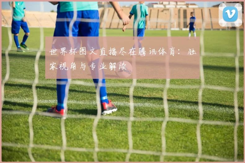 世界杯图文直播尽在腾讯体育:独家视角与专业解读