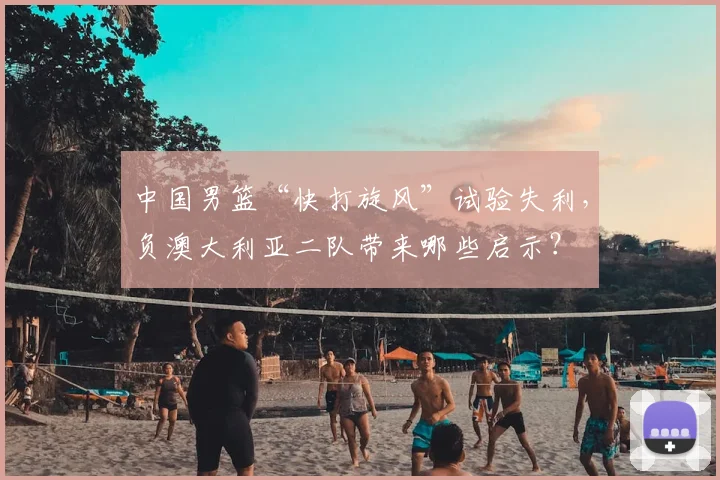 中国男篮“快打旋风”试验失利,负澳大利亚二队带来哪些启示?