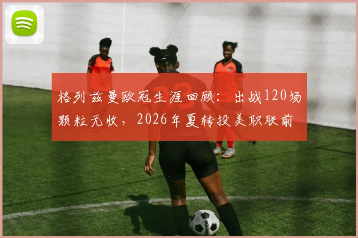 格列兹曼欧冠生涯回顾：出战120场颗粒无收，2026年夏转投美职联前景分析