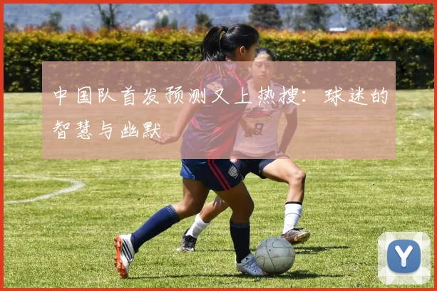 中国队首发预测又上热搜：球迷的智慧与幽默