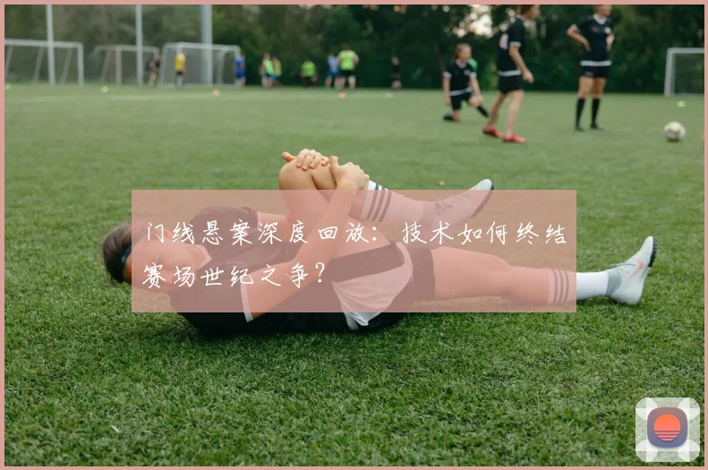 门线悬案深度回放：技术如何终结赛场世纪之争？