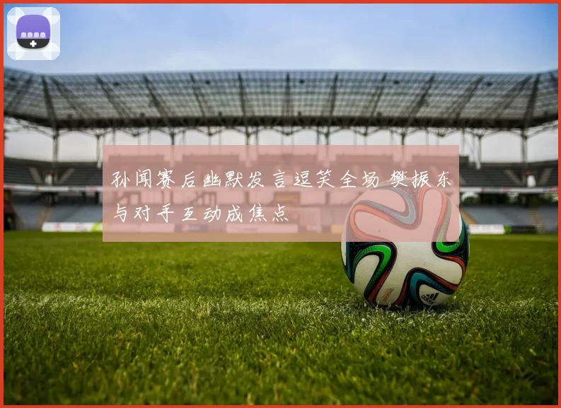 孙闻赛后幽默发言逗笑全场 樊振东与对手互动成焦点