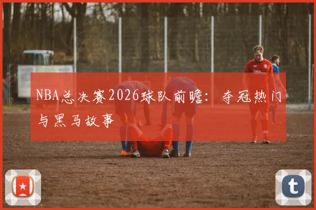 NBA总决赛2026球队前瞻:夺冠热门与黑马故事