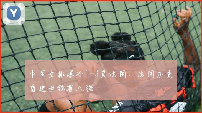 中国女排爆冷1-3负法国,法国历史首进世锦赛八强