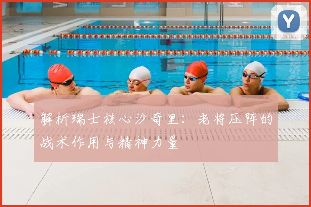 解析瑞士核心沙奇里:老将压阵的战术作用与精神力量