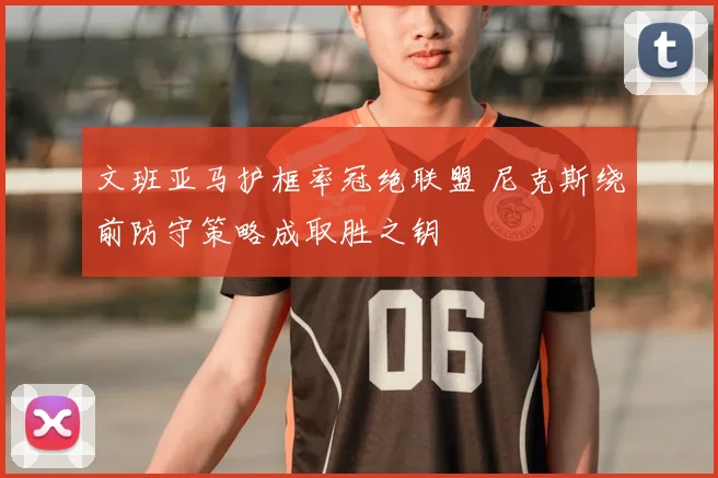 文班亚马护框率冠绝联盟 尼克斯绕前防守策略成取胜之钥