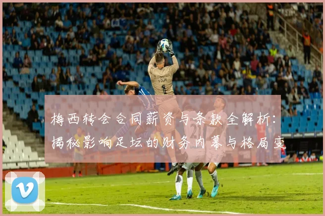 梅西转会合同薪资与条款全解析：揭秘影响足坛的财务内幕与格局变化