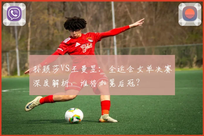 孙颖莎VS王曼昱:全运会女单决赛深度解析,谁将加冕后冠?