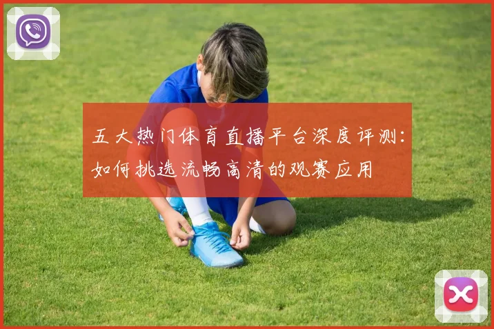 五大热门体育直播平台深度评测：如何挑选流畅高清的观赛应用