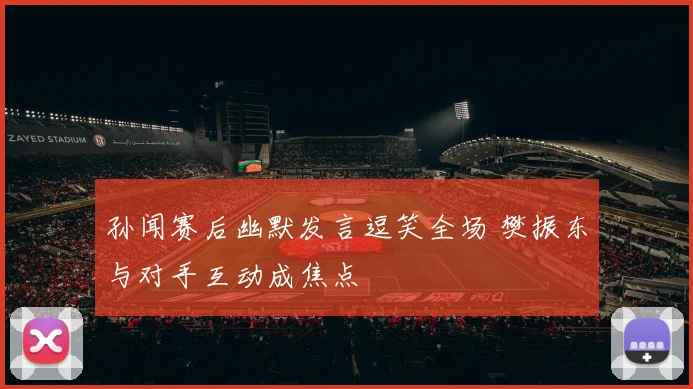 孙闻赛后幽默发言逗笑全场 樊振东与对手互动成焦点