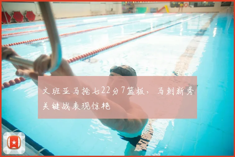 文班亚马抢七22分7篮板，马刺新秀关键战表现惊艳