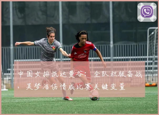 中国女排抵达曼谷：全队积极备战，吴梦洁伤情成比赛关键变量