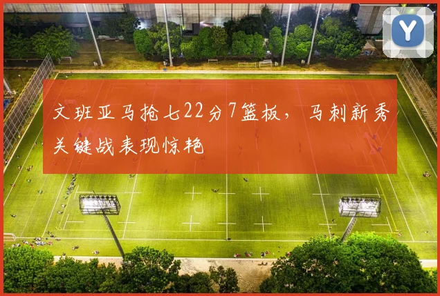 文班亚马抢七22分7篮板,马刺新秀关键战表现惊艳
