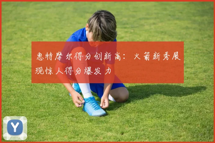 惠特摩尔得分创新高:火箭新秀展现惊人得分爆发力